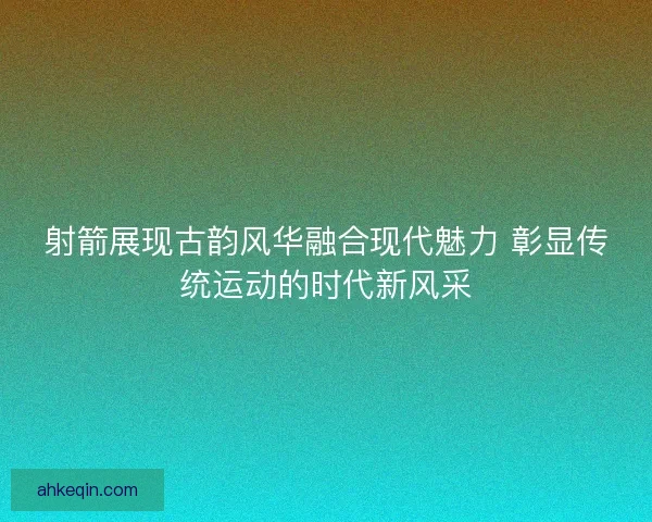 射箭展现古韵风华融合现代魅力 彰显传统运动的时代新风采