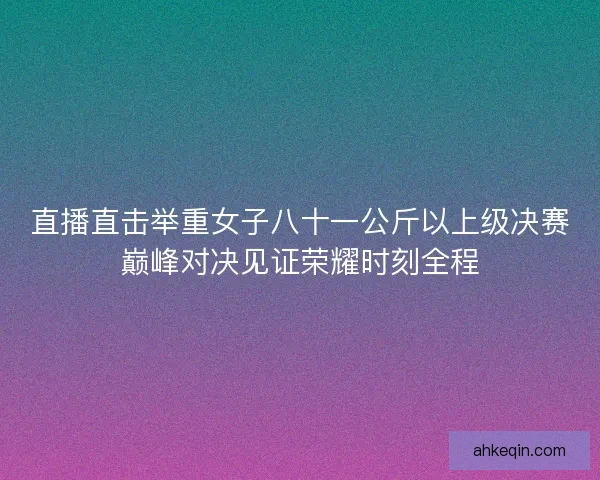 直播直击举重女子八十一公斤以上级决赛巅峰对决见证荣耀时刻全程