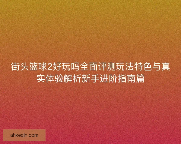 街头篮球2好玩吗全面评测玩法特色与真实体验解析新手进阶指南篇 街头篮球2好玩吗全面评测玩法特色与真实体验解析新手进阶指南篇