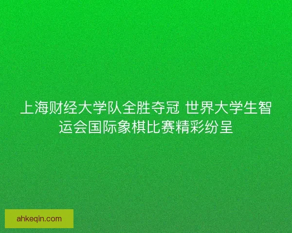 上海财经大学队全胜夺冠 世界大学生智运会国际象棋比赛精彩纷呈