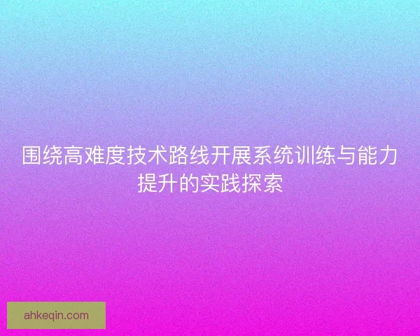 围绕高难度技术路线开展系统训练与能力提升的实践探索