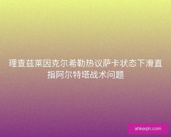 理查兹莱因克尔希勒热议萨卡状态下滑直指阿尔特塔战术问题
