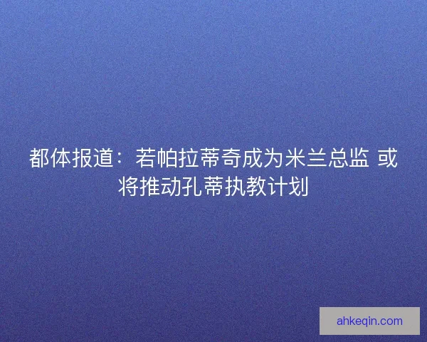 都体报道：若帕拉蒂奇成为米兰总监 或将推动孔蒂执教计划