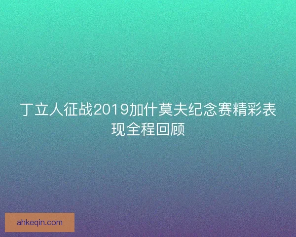 丁立人征战2019加什莫夫纪念赛精彩表现全程回顾