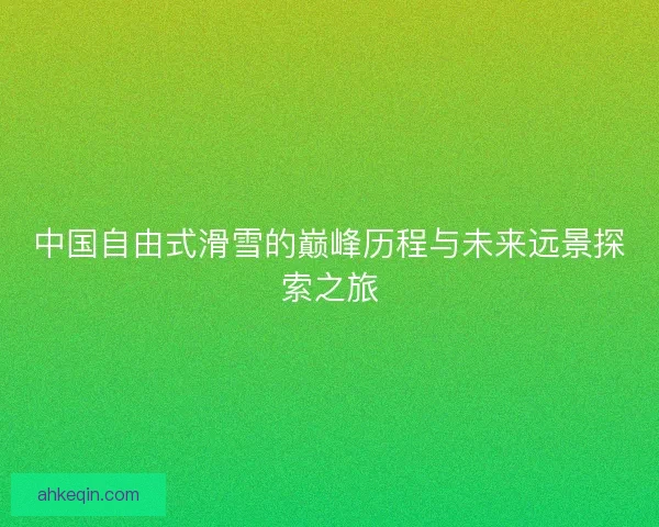 中国自由式滑雪的巅峰历程与未来远景探索之旅