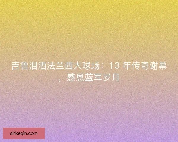 吉鲁泪洒法兰西大球场：13 年传奇谢幕，感恩蓝军岁月