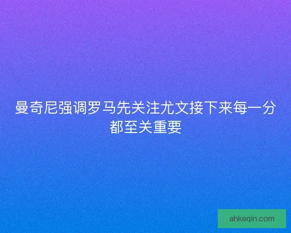 曼奇尼强调罗马先关注尤文接下来每一分都至关重要
