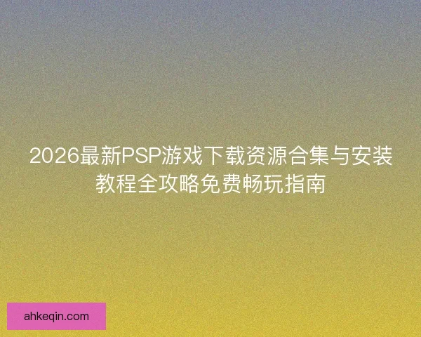 2026最新PSP游戏下载资源合集与安装教程全攻略免费畅玩指南