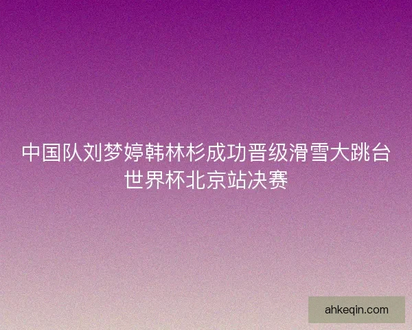 中国队刘梦婷韩林杉成功晋级滑雪大跳台世界杯北京站决赛