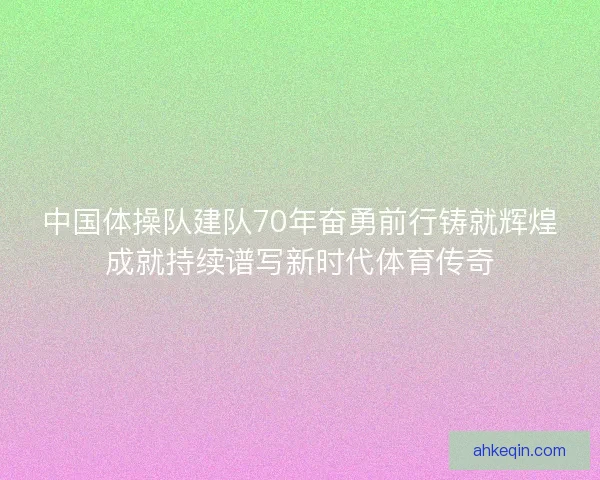 中国体操队建队70年奋勇前行铸就辉煌成就持续谱写新时代体育传奇
