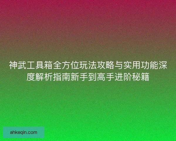 神武工具箱全方位玩法攻略与实用功能深度解析指南新手到高手进阶秘籍