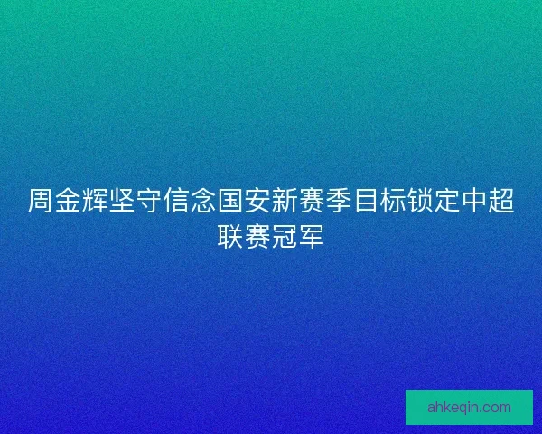 周金辉坚守信念国安新赛季目标锁定中超联赛冠军 周金辉坚守信念国安新赛季目标锁定中超联赛冠军