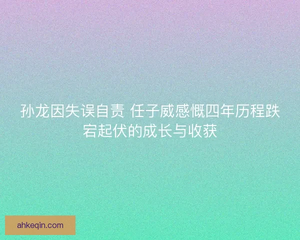 孙龙因失误自责 任子威感慨四年历程跌宕起伏的成长与收获
