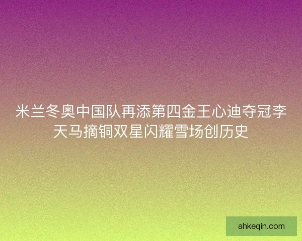 米兰冬奥中国队再添第四金王心迪夺冠李天马摘铜双星闪耀雪场创历史