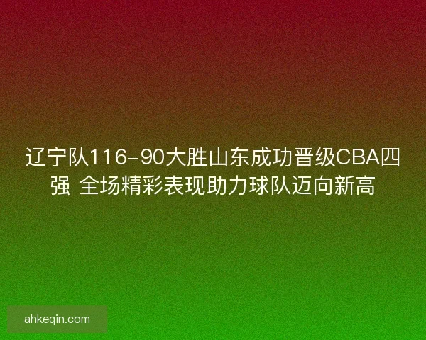 辽宁队116-90大胜山东成功晋级CBA四强 全场精彩表现助力球队迈向新高