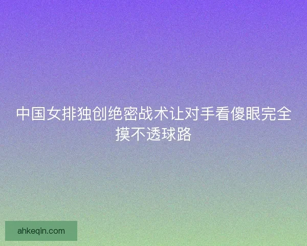 中国女排独创绝密战术让对手看傻眼完全摸不透球路