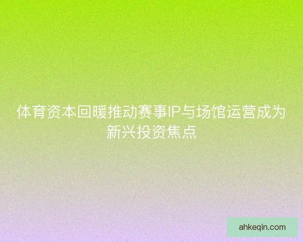 体育资本回暖推动赛事IP与场馆运营成为新兴投资焦点