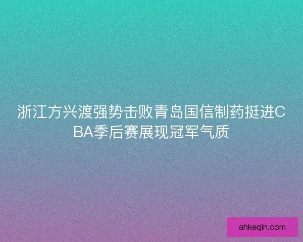 浙江方兴渡强势击败青岛国信制药挺进CBA季后赛展现冠军气质