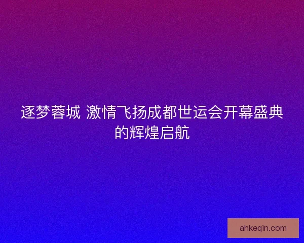 逐梦蓉城 激情飞扬成都世运会开幕盛典的辉煌启航 逐梦蓉城 激情飞扬成都世运会开幕盛典的辉煌启航