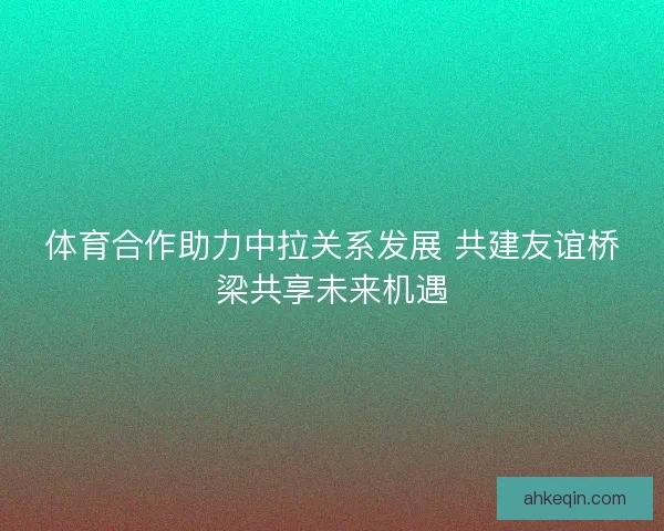 体育合作助力中拉关系发展 共建友谊桥梁共享未来机遇 体育合作助力中拉关系发展 共建友谊桥梁共享未来机遇