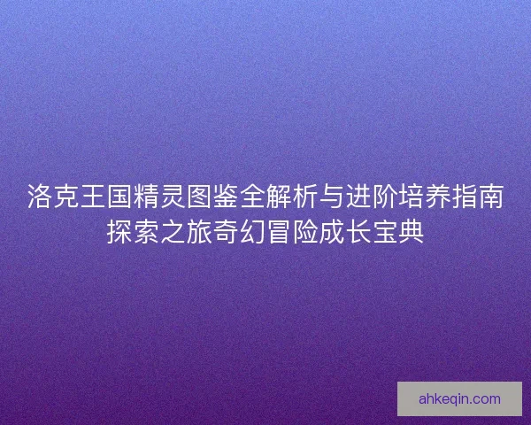 洛克王国精灵图鉴全解析与进阶培养指南探索之旅奇幻冒险成长宝典
