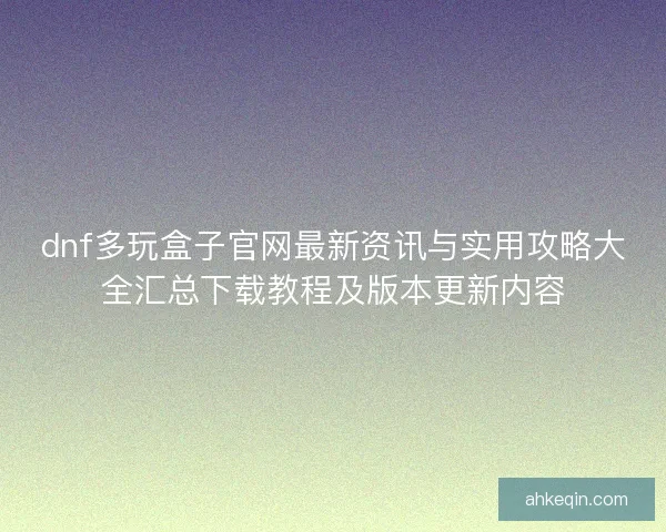 dnf多玩盒子官网最新资讯与实用攻略大全汇总下载教程及版本更新内容