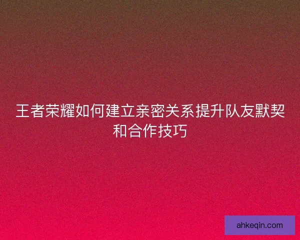 王者荣耀如何建立亲密关系提升队友默契和合作技巧 王者荣耀如何建立亲密关系提升队友默契和合作技巧