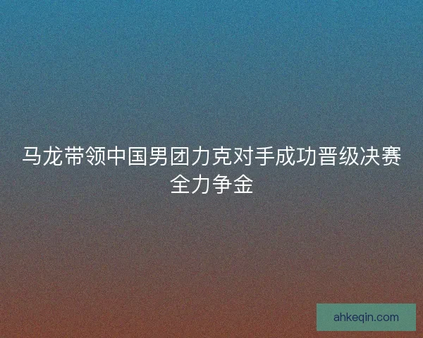 马龙带领中国男团力克对手成功晋级决赛全力争金 马龙带领中国男团力克对手成功晋级决赛全力争金