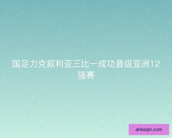 国足力克叙利亚三比一成功晋级亚洲12强赛 国足力克叙利亚三比一成功晋级亚洲12强赛